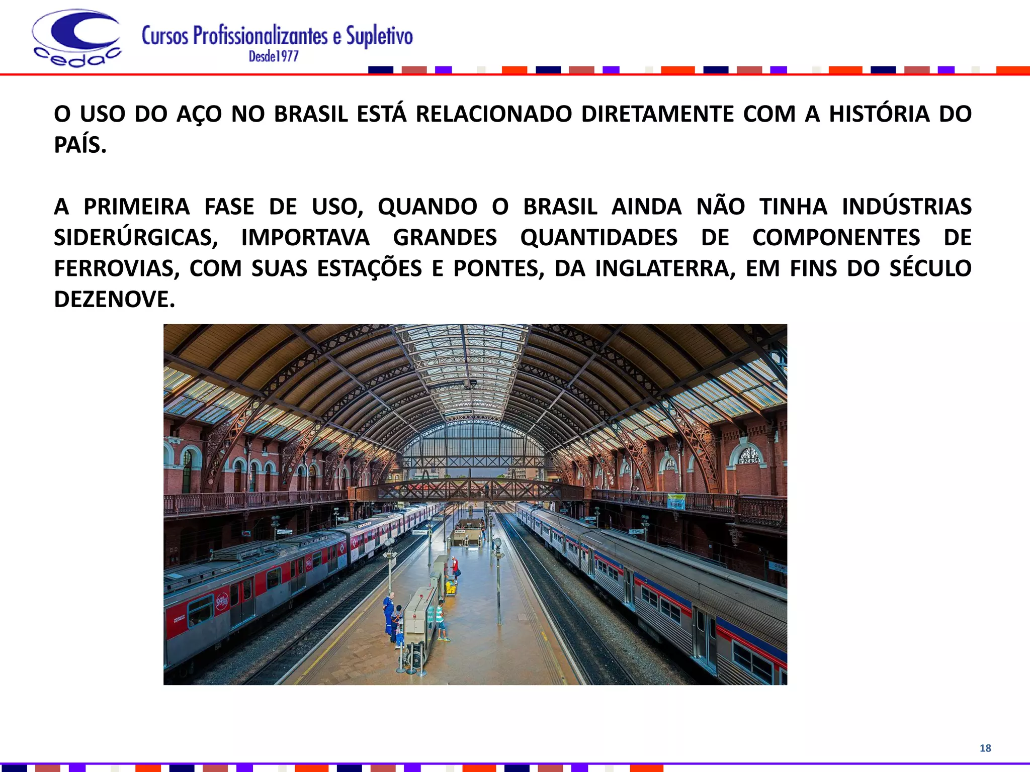 18
O USO DO AÇO NO BRASIL ESTÁ RELACIONADO DIRETAMENTE COM A HISTÓRIA DO
PAÍS.
A PRIMEIRA FASE DE USO, QUANDO O BRASIL AINDA NÃO TINHA INDÚSTRIAS
SIDERÚRGICAS, IMPORTAVA GRANDES QUANTIDADES DE COMPONENTES DE
FERROVIAS, COM SUAS ESTAÇÕES E PONTES, DA INGLATERRA, EM FINS DO SÉCULO
DEZENOVE.
 