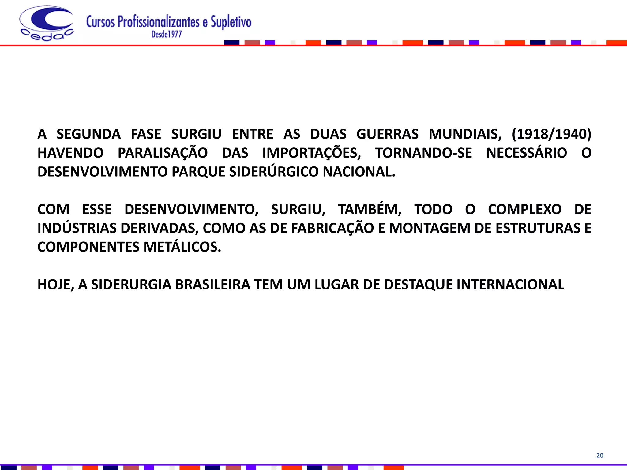 20
A SEGUNDA FASE SURGIU ENTRE AS DUAS GUERRAS MUNDIAIS, (1918/1940)
HAVENDO PARALISAÇÃO DAS IMPORTAÇÕES, TORNANDO-SE NECESSÁRIO O
DESENVOLVIMENTO PARQUE SIDERÚRGICO NACIONAL.
COM ESSE DESENVOLVIMENTO, SURGIU, TAMBÉM, TODO O COMPLEXO DE
INDÚSTRIAS DERIVADAS, COMO AS DE FABRICAÇÃO E MONTAGEM DE ESTRUTURAS E
COMPONENTES METÁLICOS.
HOJE, A SIDERURGIA BRASILEIRA TEM UM LUGAR DE DESTAQUE INTERNACIONAL
 