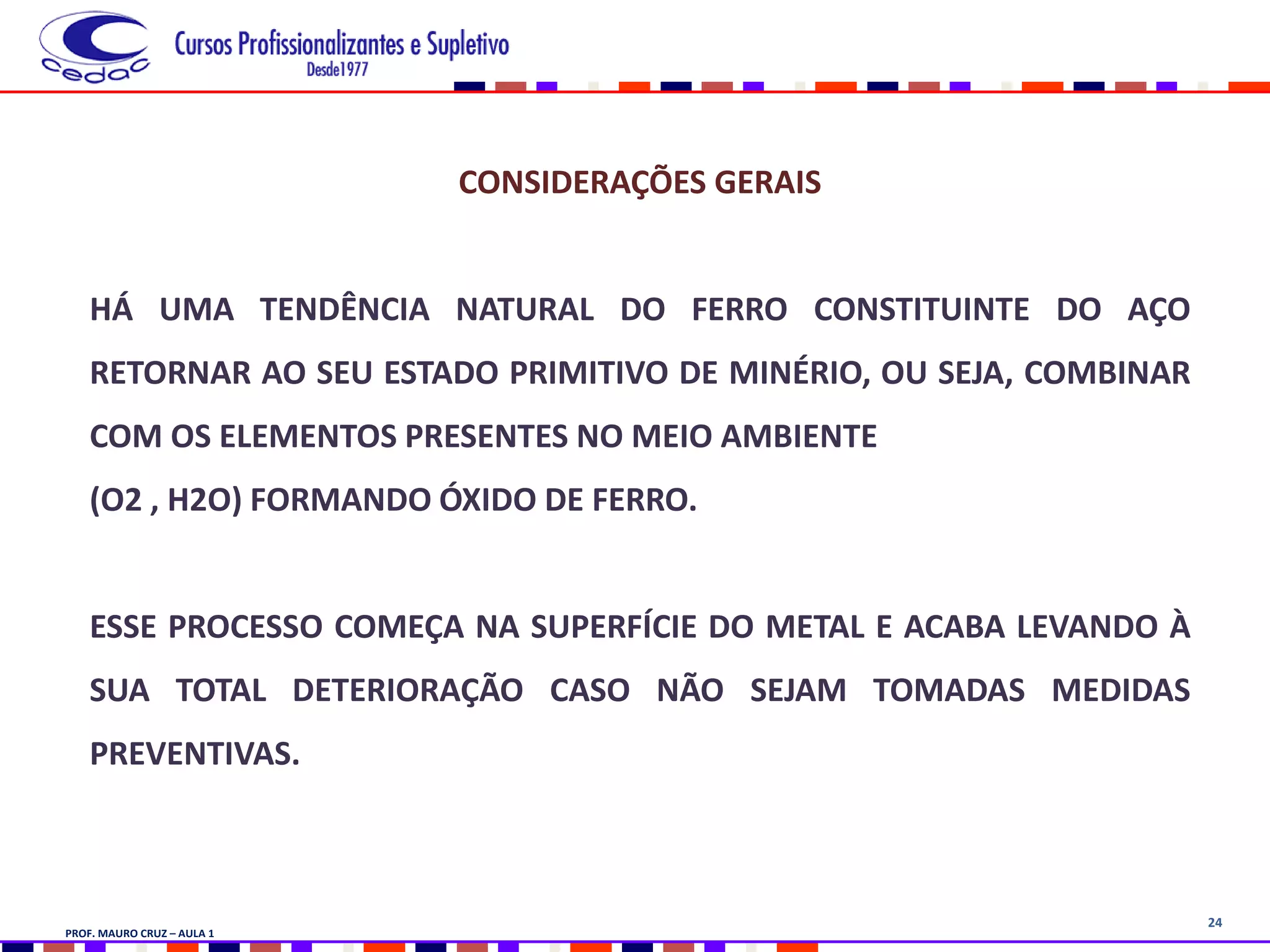 24
CONSIDERAÇÕES GERAIS
HÁ UMA TENDÊNCIA NATURAL DO FERRO CONSTITUINTE DO AÇO
RETORNAR AO SEU ESTADO PRIMITIVO DE MINÉRIO, OU SEJA, COMBINAR
COM OS ELEMENTOS PRESENTES NO MEIO AMBIENTE
(O2 , H2O) FORMANDO ÓXIDO DE FERRO.
ESSE PROCESSO COMEÇA NA SUPERFÍCIE DO METAL E ACABA LEVANDO À
SUA TOTAL DETERIORAÇÃO CASO NÃO SEJAM TOMADAS MEDIDAS
PREVENTIVAS.
PROF. MAURO CRUZ – AULA 1
 