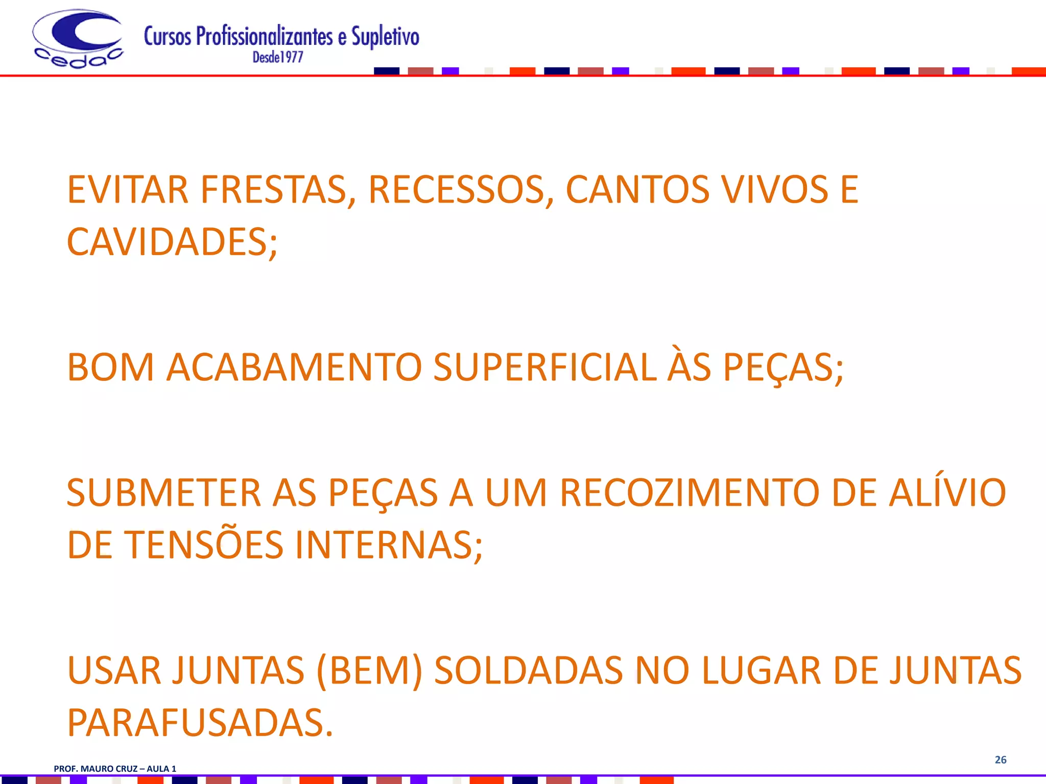 26
EVITAR FRESTAS, RECESSOS, CANTOS VIVOS E
CAVIDADES;
BOM ACABAMENTO SUPERFICIAL ÀS PEÇAS;
SUBMETER AS PEÇAS A UM RECOZIMENTO DE ALÍVIO
DE TENSÕES INTERNAS;
USAR JUNTAS (BEM) SOLDADAS NO LUGAR DE JUNTAS
PARAFUSADAS.
PROF. MAURO CRUZ – AULA 1
 