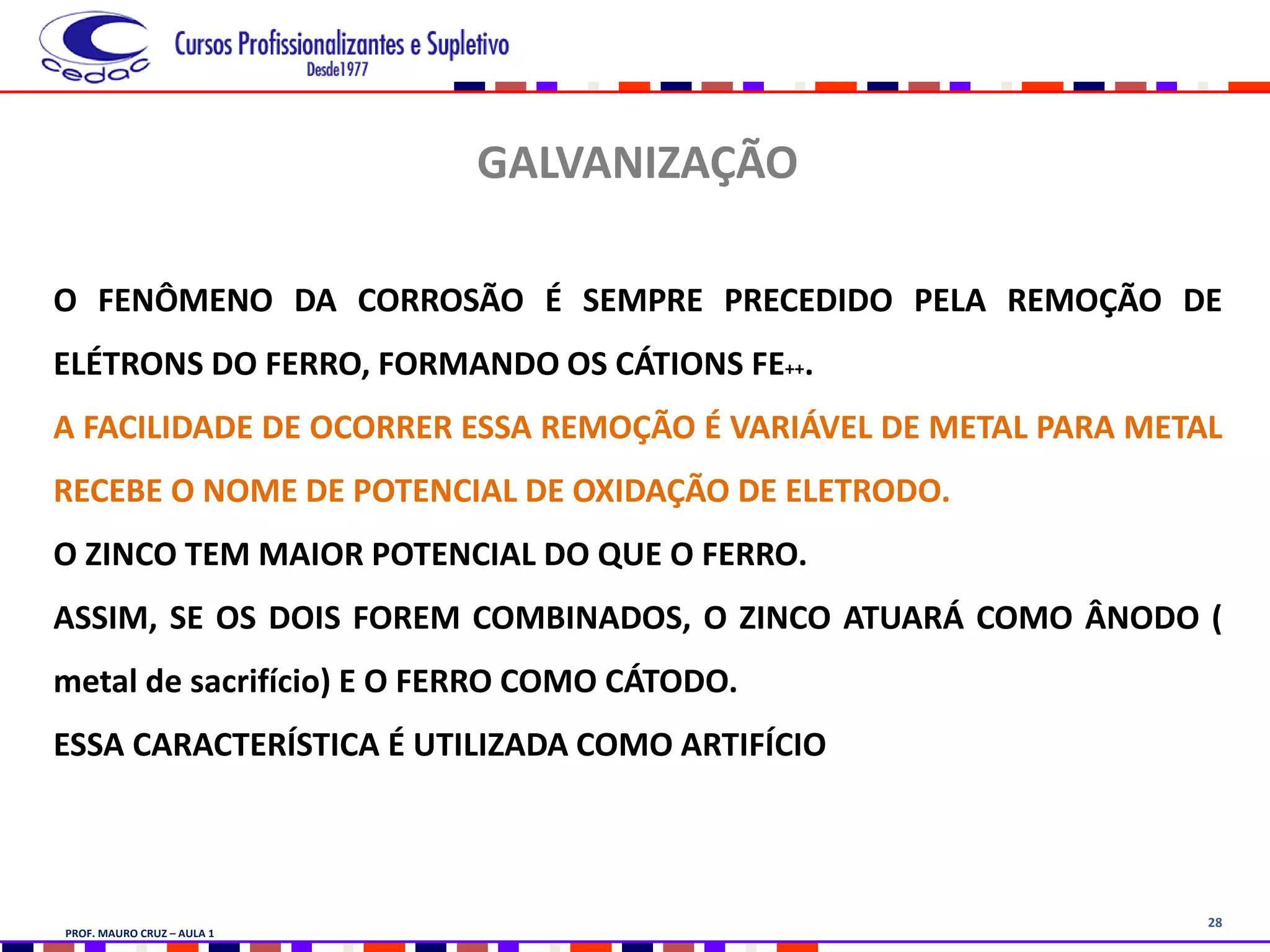 28
GALVANIZAÇÃO
O FENÔMENO DA CORROSÃO É SEMPRE PRECEDIDO PELA REMOÇÃO DE
ELÉTRONS DO FERRO, FORMANDO OS CÁTIONS FE++.
A FACILIDADE DE OCORRER ESSA REMOÇÃO É VARIÁVEL DE METAL PARA METAL
RECEBE O NOME DE POTENCIAL DE OXIDAÇÃO DE ELETRODO.
O ZINCO TEM MAIOR POTENCIAL DO QUE O FERRO.
ASSIM, SE OS DOIS FOREM COMBINADOS, O ZINCO ATUARÁ COMO ÂNODO (
metal de sacrifício) E O FERRO COMO CÁTODO.
ESSA CARACTERÍSTICA É UTILIZADA COMO ARTIFÍCIO
PROF. MAURO CRUZ – AULA 1
 