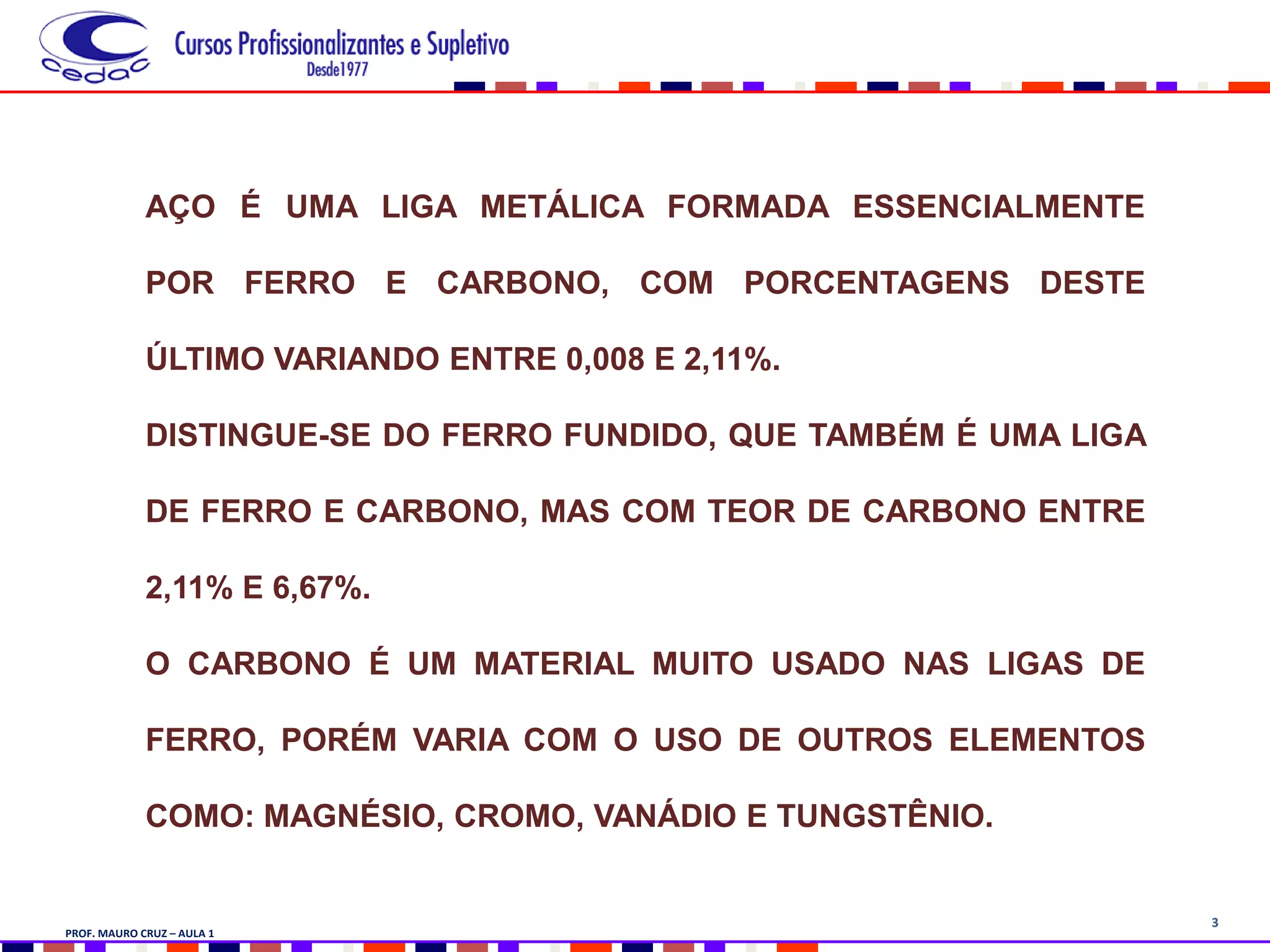 3
AÇO É UMA LIGA METÁLICA FORMADA ESSENCIALMENTE
POR FERRO E CARBONO, COM PORCENTAGENS DESTE
ÚLTIMO VARIANDO ENTRE 0,008 E 2,11%.
DISTINGUE-SE DO FERRO FUNDIDO, QUE TAMBÉM É UMA LIGA
DE FERRO E CARBONO, MAS COM TEOR DE CARBONO ENTRE
2,11% E 6,67%.
O CARBONO É UM MATERIAL MUITO USADO NAS LIGAS DE
FERRO, PORÉM VARIA COM O USO DE OUTROS ELEMENTOS
COMO: MAGNÉSIO, CROMO, VANÁDIO E TUNGSTÊNIO.
PROF. MAURO CRUZ – AULA 1
 