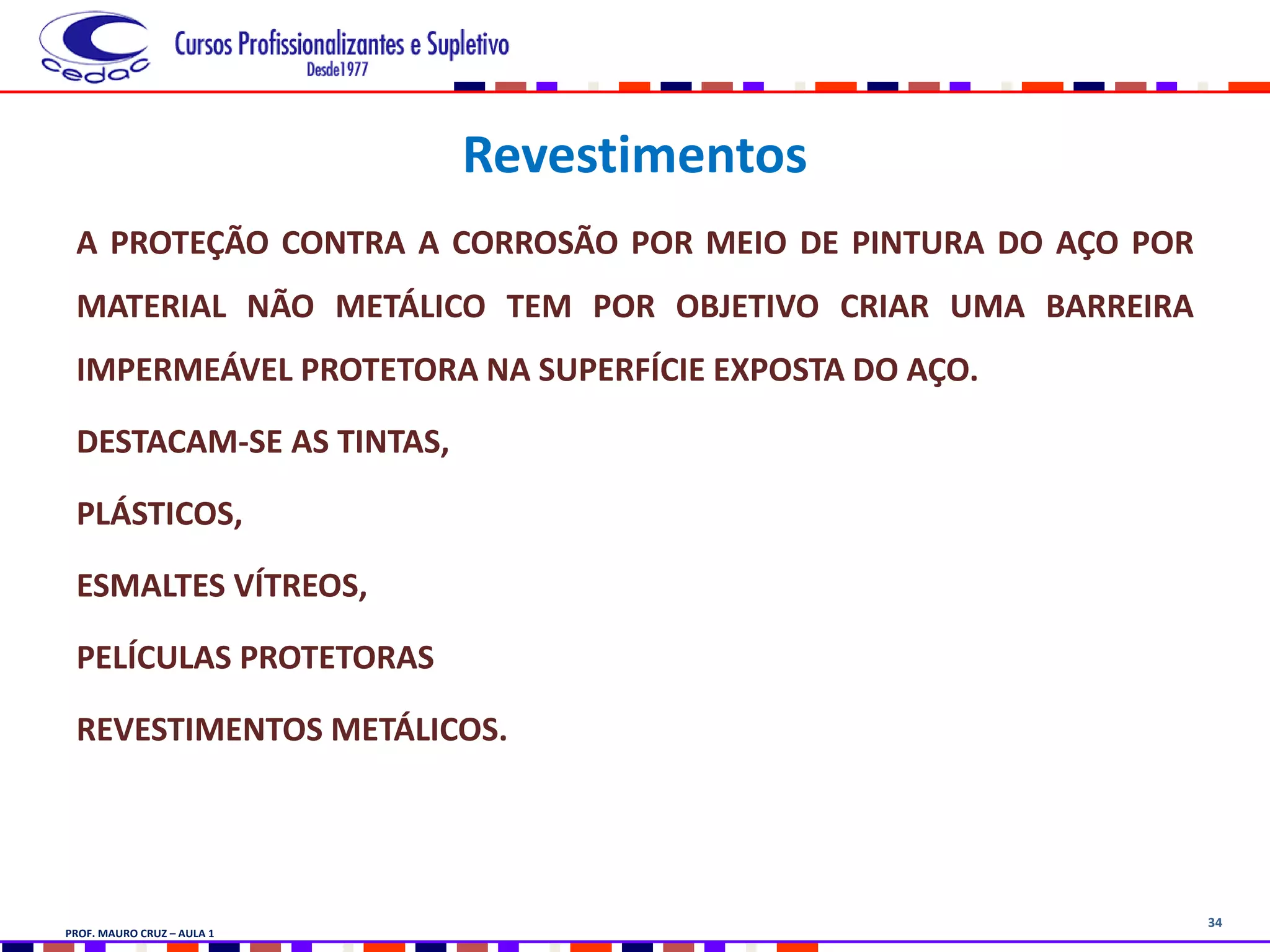 34
Revestimentos
A PROTEÇÃO CONTRA A CORROSÃO POR MEIO DE PINTURA DO AÇO POR
MATERIAL NÃO METÁLICO TEM POR OBJETIVO CRIAR UMA BARREIRA
IMPERMEÁVEL PROTETORA NA SUPERFÍCIE EXPOSTA DO AÇO.
DESTACAM-SE AS TINTAS,
PLÁSTICOS,
ESMALTES VÍTREOS,
PELÍCULAS PROTETORAS
REVESTIMENTOS METÁLICOS.
PROF. MAURO CRUZ – AULA 1
 