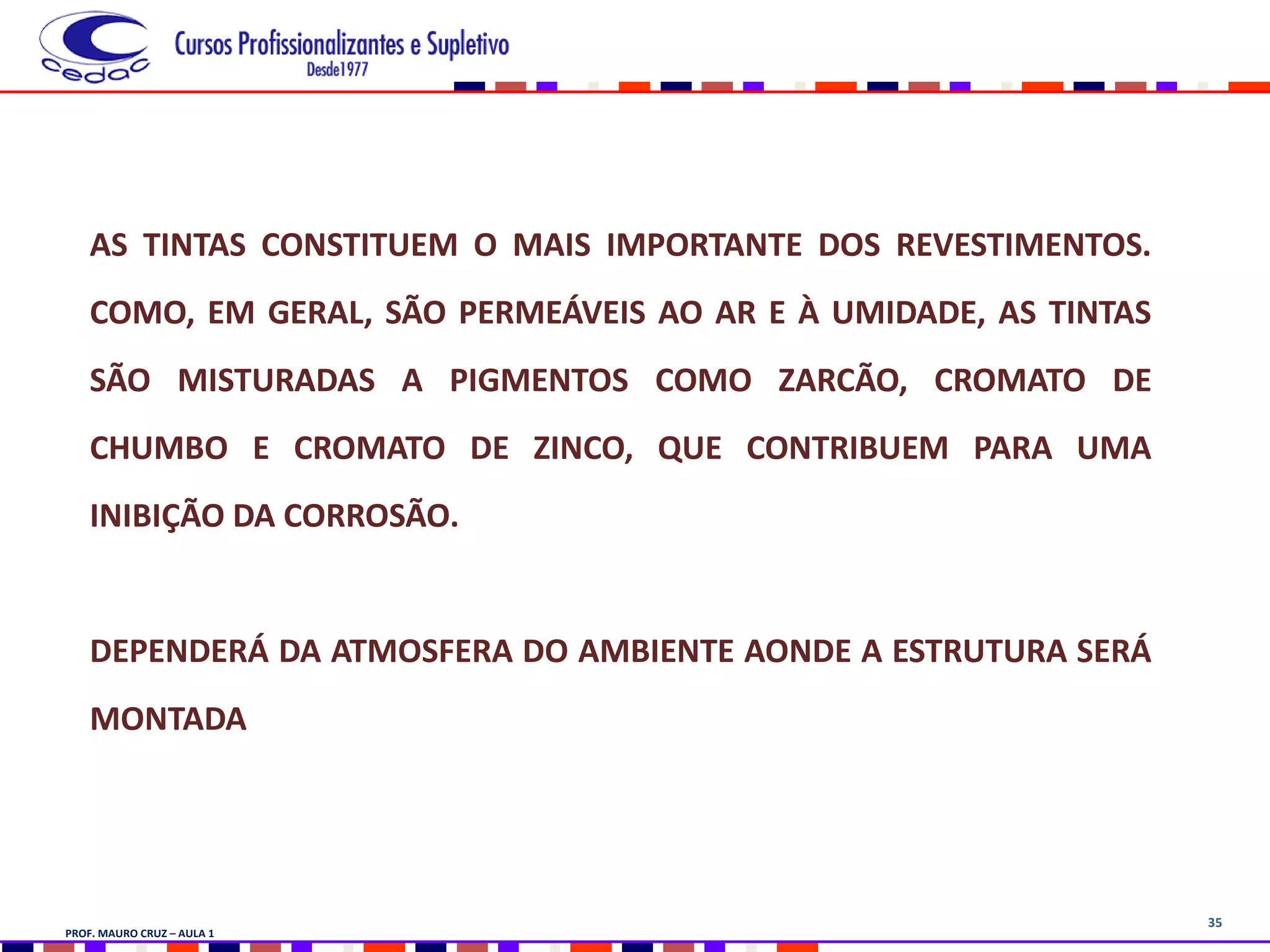 35
AS TINTAS CONSTITUEM O MAIS IMPORTANTE DOS REVESTIMENTOS.
COMO, EM GERAL, SÃO PERMEÁVEIS AO AR E À UMIDADE, AS TINTAS
SÃO MISTURADAS A PIGMENTOS COMO ZARCÃO, CROMATO DE
CHUMBO E CROMATO DE ZINCO, QUE CONTRIBUEM PARA UMA
INIBIÇÃO DA CORROSÃO.
DEPENDERÁ DA ATMOSFERA DO AMBIENTE AONDE A ESTRUTURA SERÁ
MONTADA
PROF. MAURO CRUZ – AULA 1
 