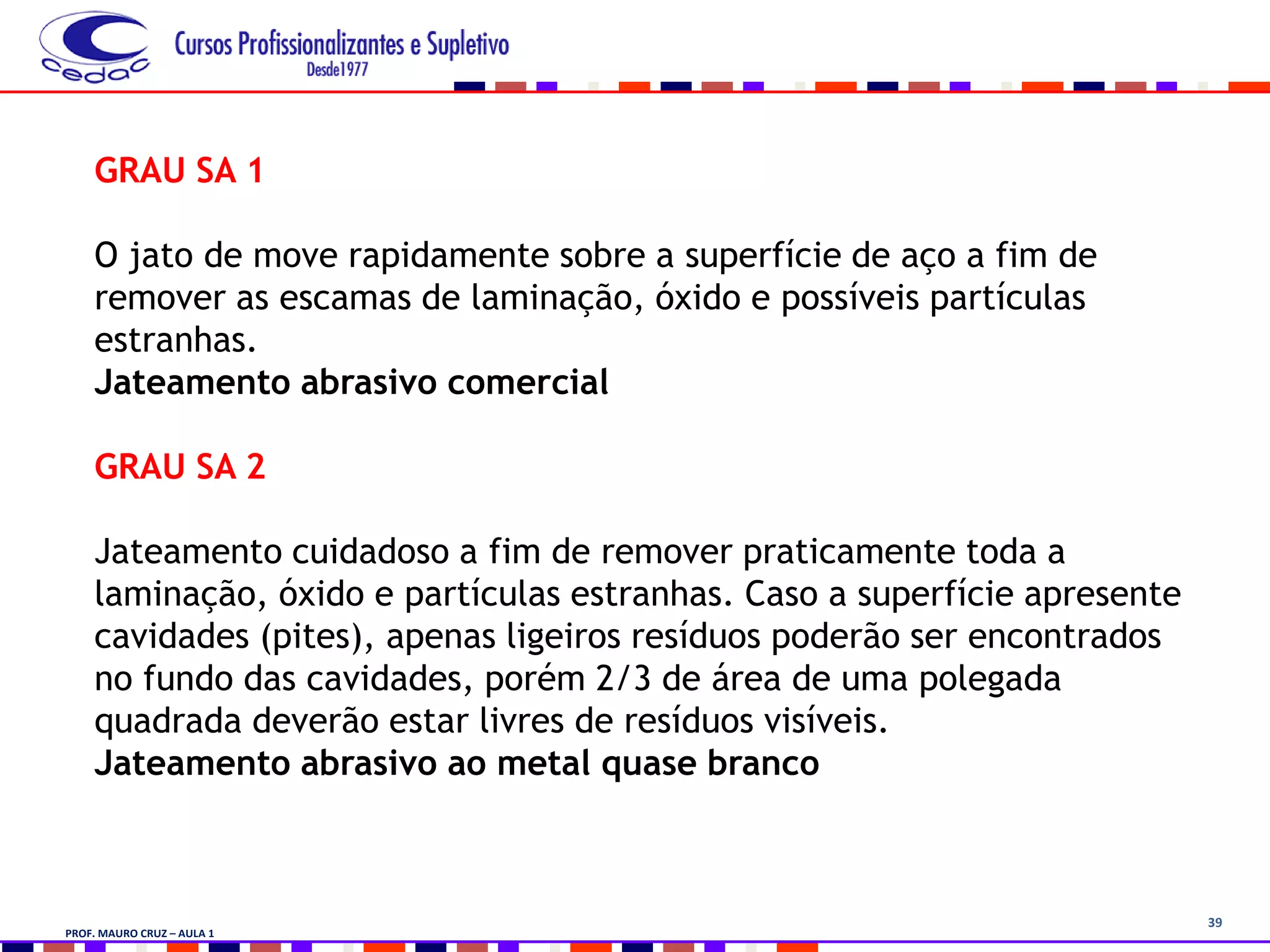 39
GRAU SA 1
O jato de move rapidamente sobre a superfície de aço a fim de
remover as escamas de laminação, óxido e possíveis partículas
estranhas.
Jateamento abrasivo comercial
GRAU SA 2
Jateamento cuidadoso a fim de remover praticamente toda a
laminação, óxido e partículas estranhas. Caso a superfície apresente
cavidades (pites), apenas ligeiros resíduos poderão ser encontrados
no fundo das cavidades, porém 2/3 de área de uma polegada
quadrada deverão estar livres de resíduos visíveis.
Jateamento abrasivo ao metal quase branco
PROF. MAURO CRUZ – AULA 1
 