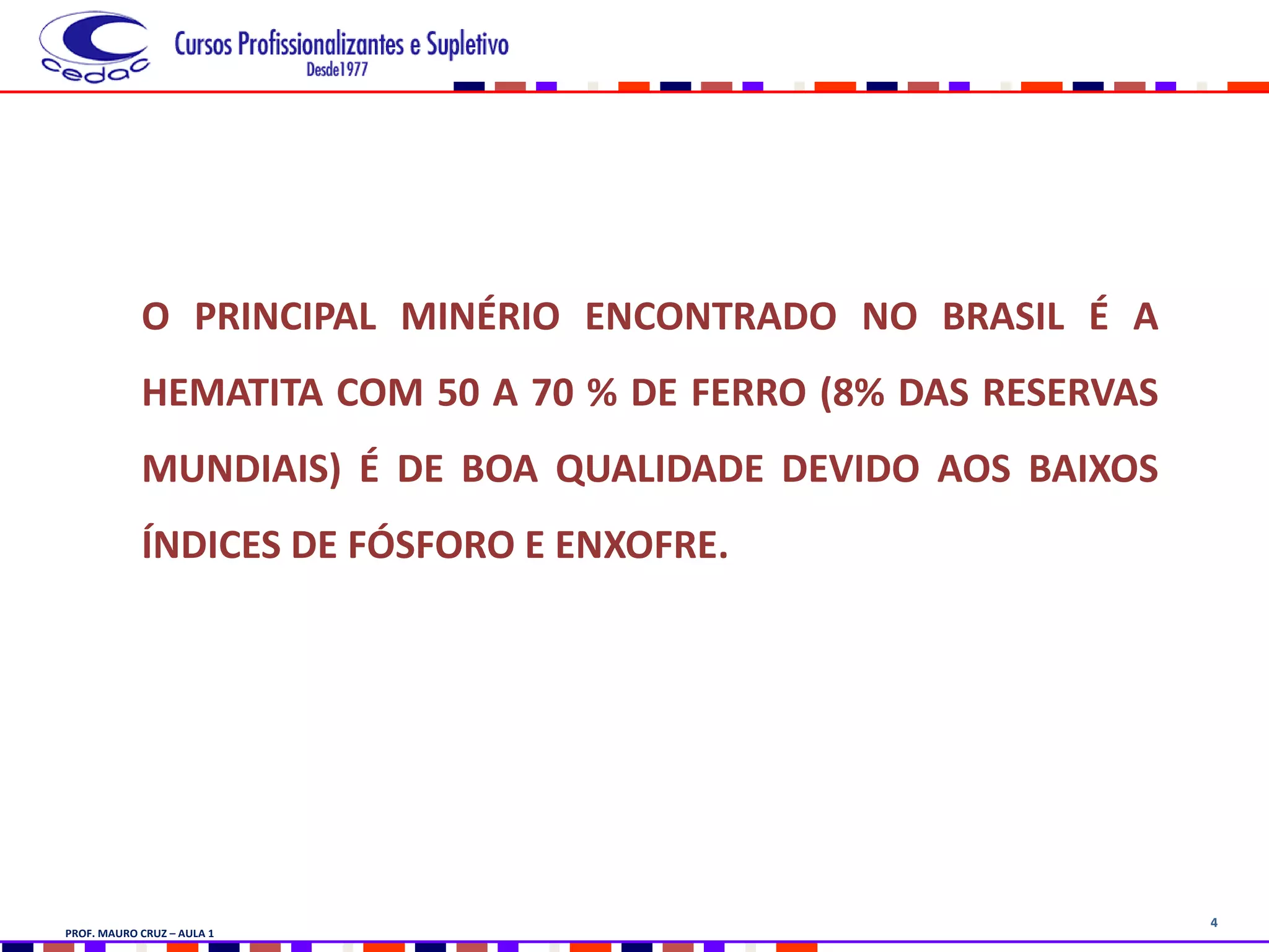4
O PRINCIPAL MINÉRIO ENCONTRADO NO BRASIL É A
HEMATITA COM 50 A 70 % DE FERRO (8% DAS RESERVAS
MUNDIAIS) É DE BOA QUALIDADE DEVIDO AOS BAIXOS
ÍNDICES DE FÓSFORO E ENXOFRE.
PROF. MAURO CRUZ – AULA 1
 