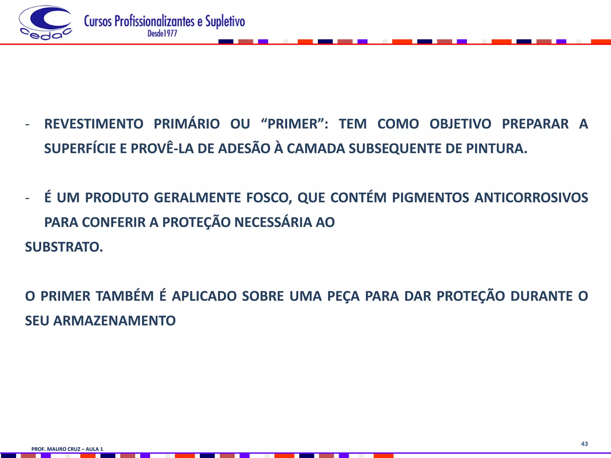 43
- REVESTIMENTO PRIMÁRIO OU “PRIMER”: TEM COMO OBJETIVO PREPARAR A
SUPERFÍCIE E PROVÊ-LA DE ADESÃO À CAMADA SUBSEQUENTE DE PINTURA.
- É UM PRODUTO GERALMENTE FOSCO, QUE CONTÉM PIGMENTOS ANTICORROSIVOS
PARA CONFERIR A PROTEÇÃO NECESSÁRIA AO
SUBSTRATO.
O PRIMER TAMBÉM É APLICADO SOBRE UMA PEÇA PARA DAR PROTEÇÃO DURANTE O
SEU ARMAZENAMENTO
PROF. MAURO CRUZ – AULA 1
 