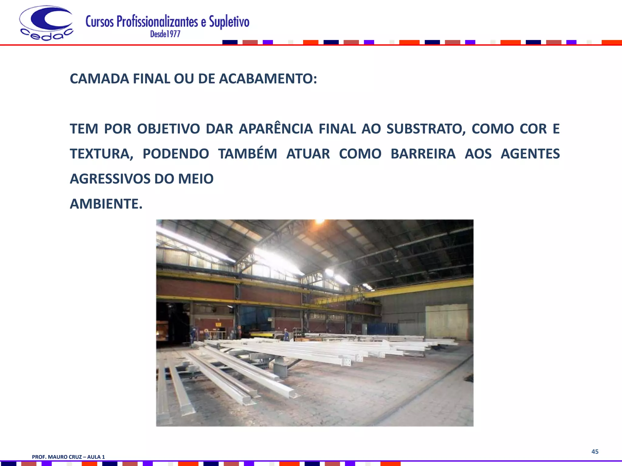45
CAMADA FINAL OU DE ACABAMENTO:
TEM POR OBJETIVO DAR APARÊNCIA FINAL AO SUBSTRATO, COMO COR E
TEXTURA, PODENDO TAMBÉM ATUAR COMO BARREIRA AOS AGENTES
AGRESSIVOS DO MEIO
AMBIENTE.
PROF. MAURO CRUZ – AULA 1
 