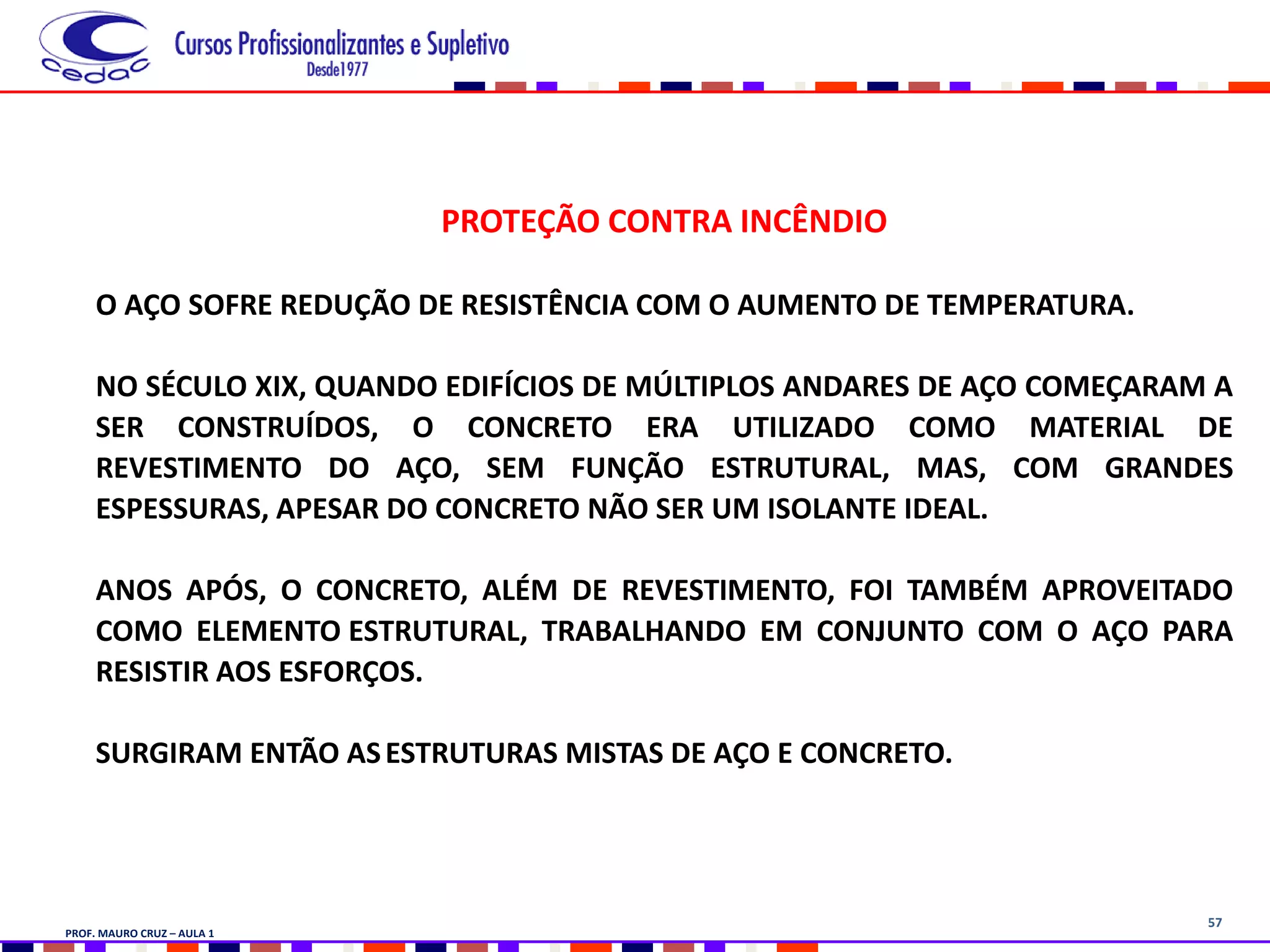 57
PROTEÇÃO CONTRA INCÊNDIO
O AÇO SOFRE REDUÇÃO DE RESISTÊNCIA COM O AUMENTO DE TEMPERATURA.
NO SÉCULO XIX, QUANDO EDIFÍCIOS DE MÚLTIPLOS ANDARES DE AÇO COMEÇARAM A
SER CONSTRUÍDOS, O CONCRETO ERA UTILIZADO COMO MATERIAL DE
REVESTIMENTO DO AÇO, SEM FUNÇÃO ESTRUTURAL, MAS, COM GRANDES
ESPESSURAS, APESAR DO CONCRETO NÃO SER UM ISOLANTE IDEAL.
ANOS APÓS, O CONCRETO, ALÉM DE REVESTIMENTO, FOI TAMBÉM APROVEITADO
COMO ELEMENTO ESTRUTURAL, TRABALHANDO EM CONJUNTO COM O AÇO PARA
RESISTIR AOS ESFORÇOS.
SURGIRAM ENTÃO ASESTRUTURAS MISTAS DE AÇO E CONCRETO.
PROF. MAURO CRUZ – AULA 1
 
