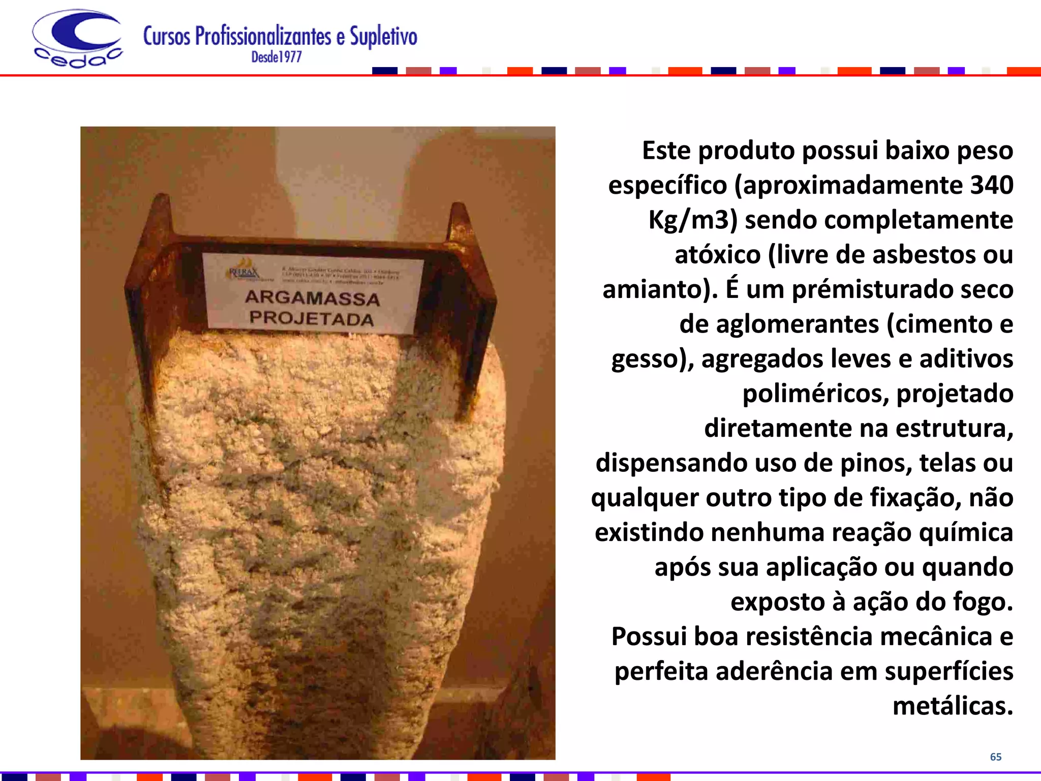 65
Este produto possui baixo peso
específico (aproximadamente 340
Kg/m3) sendo completamente
atóxico (livre de asbestos ou
amianto). É um prémisturado seco
de aglomerantes (cimento e
gesso), agregados leves e aditivos
poliméricos, projetado
diretamente na estrutura,
dispensando uso de pinos, telas ou
qualquer outro tipo de fixação, não
existindo nenhuma reação química
após sua aplicação ou quando
exposto à ação do fogo.
Possui boa resistência mecânica e
perfeita aderência em superfícies
metálicas.
 