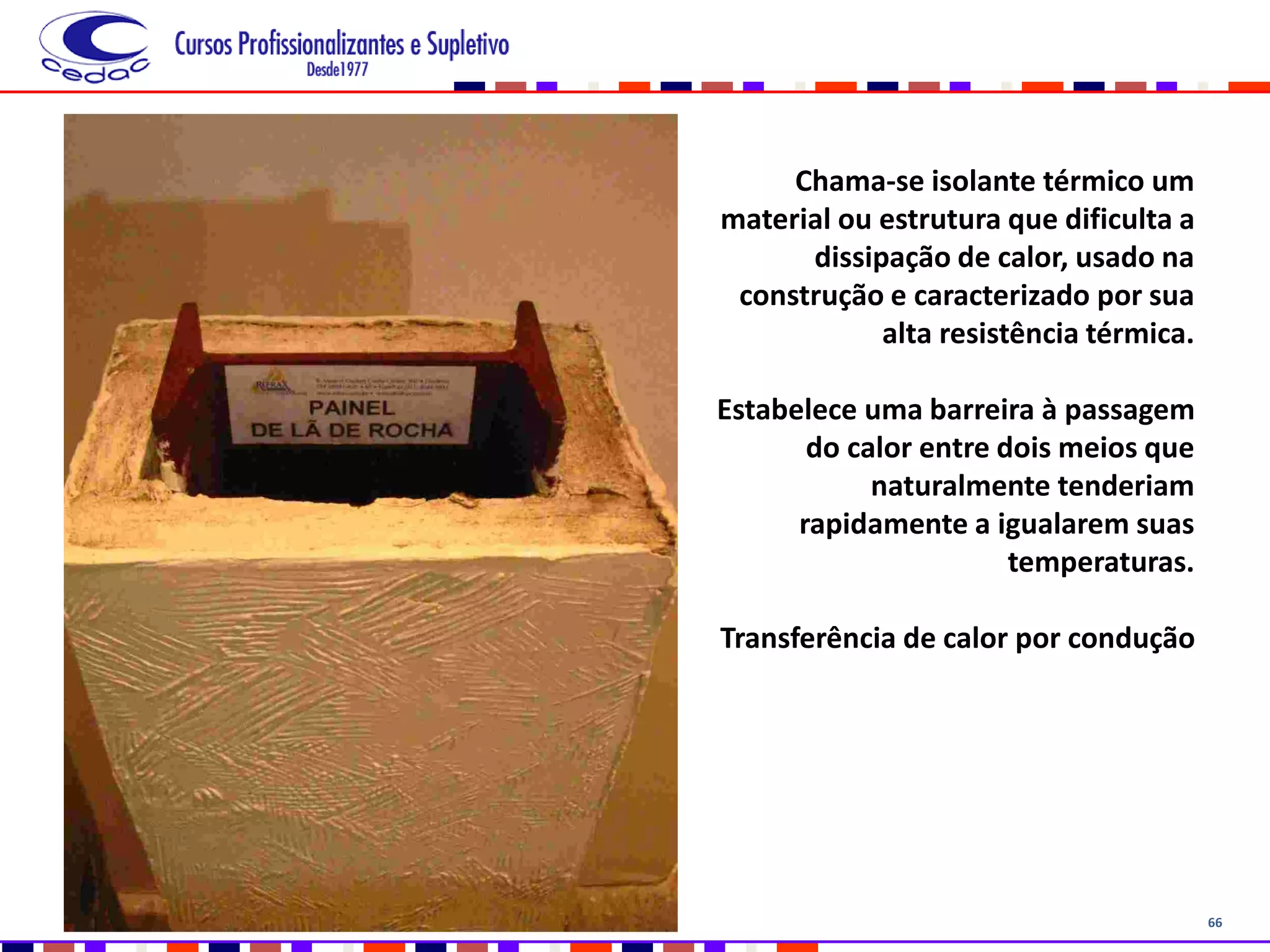 66
Chama-se isolante térmico um
material ou estrutura que dificulta a
dissipação de calor, usado na
construção e caracterizado por sua
alta resistência térmica.
Estabelece uma barreira à passagem
do calor entre dois meios que
naturalmente tenderiam
rapidamente a igualarem suas
temperaturas.
Transferência de calor por condução
 