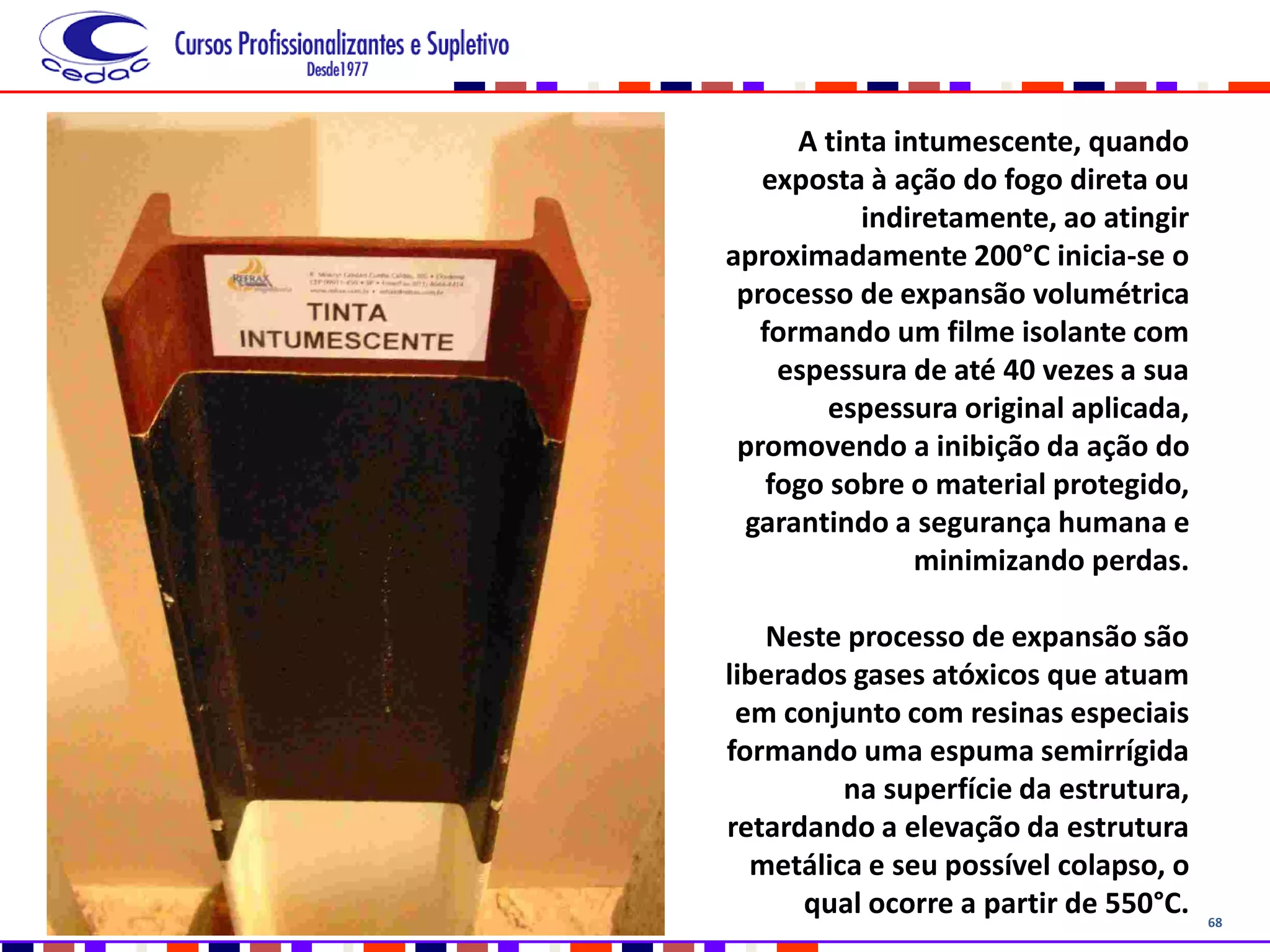 68
A tinta intumescente, quando
exposta à ação do fogo direta ou
indiretamente, ao atingir
aproximadamente 200°C inicia-se o
processo de expansão volumétrica
formando um filme isolante com
espessura de até 40 vezes a sua
espessura original aplicada,
promovendo a inibição da ação do
fogo sobre o material protegido,
garantindo a segurança humana e
minimizando perdas.
Neste processo de expansão são
liberados gases atóxicos que atuam
em conjunto com resinas especiais
formando uma espuma semirrígida
na superfície da estrutura,
retardando a elevação da estrutura
metálica e seu possível colapso, o
qual ocorre a partir de 550°C.
 