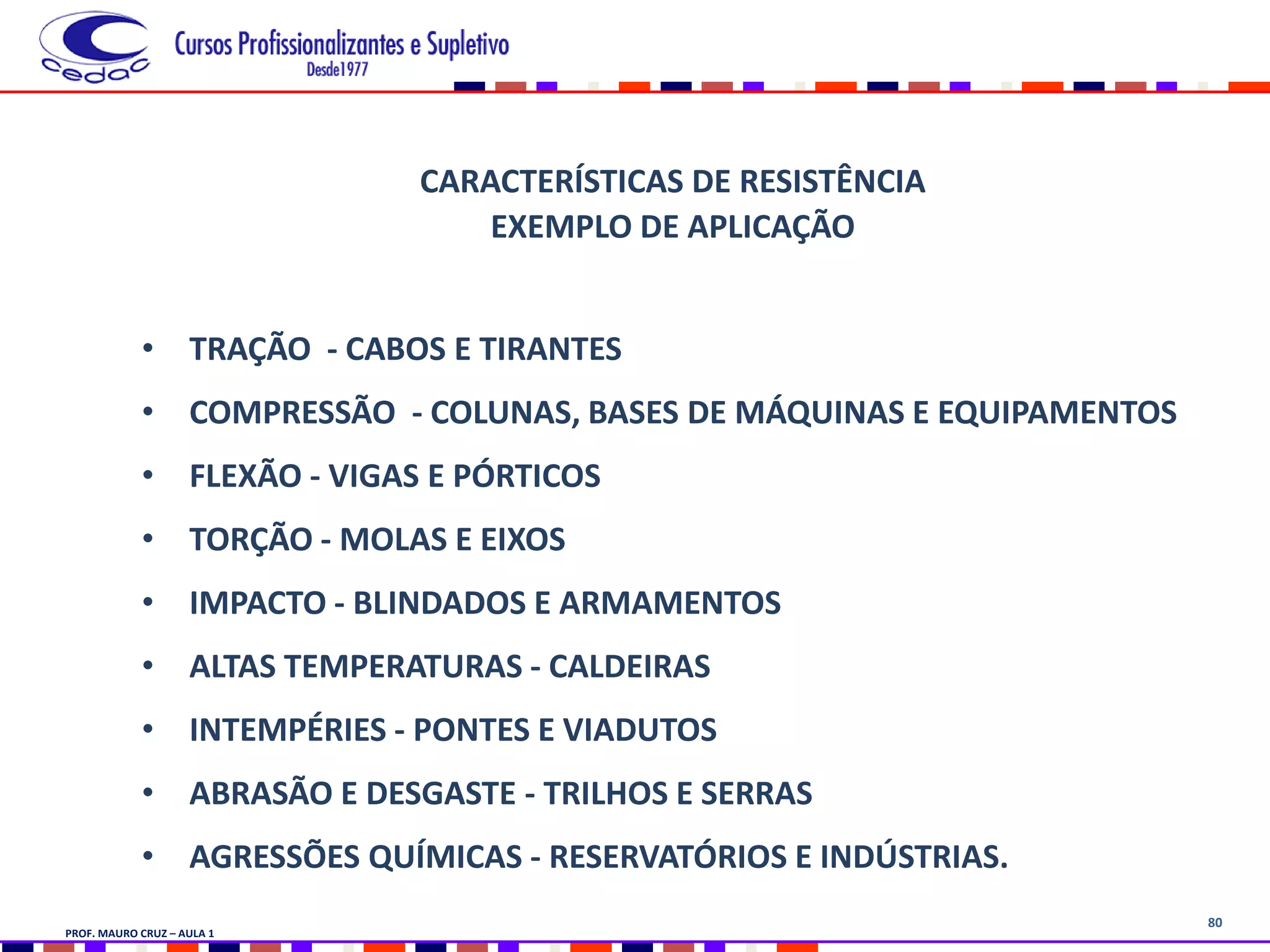 80
CARACTERÍSTICAS DE RESISTÊNCIA
EXEMPLO DE APLICAÇÃO
• TRAÇÃO - CABOS E TIRANTES
• COMPRESSÃO - COLUNAS, BASES DE MÁQUINAS E EQUIPAMENTOS
• FLEXÃO - VIGAS E PÓRTICOS
• TORÇÃO - MOLAS E EIXOS
• IMPACTO - BLINDADOS E ARMAMENTOS
• ALTAS TEMPERATURAS - CALDEIRAS
• INTEMPÉRIES - PONTES E VIADUTOS
• ABRASÃO E DESGASTE - TRILHOS E SERRAS
• AGRESSÕES QUÍMICAS - RESERVATÓRIOS E INDÚSTRIAS.
PROF. MAURO CRUZ – AULA 1
 