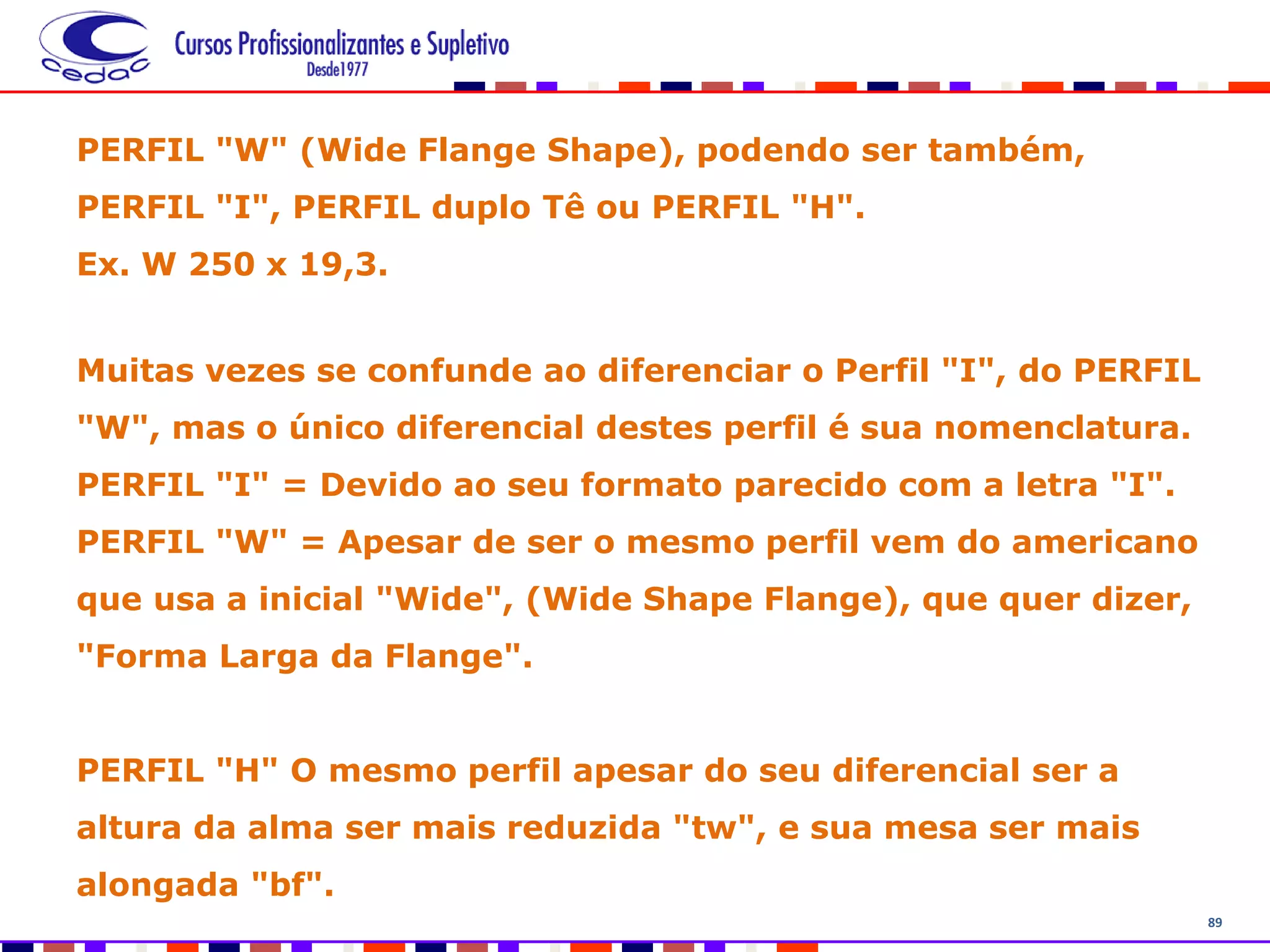 89
PERFIL "W" (Wide Flange Shape), podendo ser também,
PERFIL "I", PERFIL duplo Tê ou PERFIL "H".
Ex. W 250 x 19,3.
Muitas vezes se confunde ao diferenciar o Perfil "I", do PERFIL
"W", mas o único diferencial destes perfil é sua nomenclatura.
PERFIL "I" = Devido ao seu formato parecido com a letra "I".
PERFIL "W" = Apesar de ser o mesmo perfil vem do americano
que usa a inicial "Wide", (Wide Shape Flange), que quer dizer,
"Forma Larga da Flange".
PERFIL "H" O mesmo perfil apesar do seu diferencial ser a
altura da alma ser mais reduzida "tw", e sua mesa ser mais
alongada "bf".
 