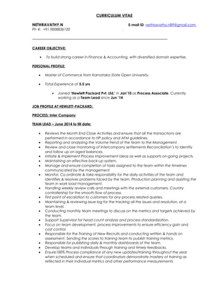 CURRICULUM VITAE
NETHRAVATHY.N E-mail ID: nethravathy.n89@gmail.com
Ph #: +91 9008836120 .
CAREER OBJECTIVE:
• To build strong career in Finance & Accounting, with diversified domain expertise.
PERSONAL PROFILE:
• Master of Commerce from Karnataka State Open University.
• Total Experience of 5.5 yrs
 Joined ‘Hewlett Packard Pvt. Ltd.’ in Jan’10 as Process Associate. Currently
working as a Team Lead since Jun ‘14
JOB PROFILE AT HEWLETT-PACKARD:
PROCESS: Inter Company
TEAM LEAD – June 2014 to till date:
• Reviews the Month End Close Activities and ensure that all the transactions are
performed in accordance to HP policy and AFM guidelines.
• Reporting and analyzing the Volume trend of the team to the Management.
• Review and close monitoring of Intercompany settlements Reconciliation’s to identify
and follow up on aged balances.
• Initiate & implement Process improvement ideas as well as supports on-going projects.
• Maintaining an effective back-up system.
• Manage and ensure completion of tasks assigned to the team within the timelines
communicated by the management
• Monitor, Co-ordinate & take responsibility for the daily activities of the team and
identifies & resolves problems faced by the team. Production planning and assisting the
team in work load management.
• Handling weekly review calls and meetings with the external customers, Country
controllership for the smooth flow of process.
• First point of escalation to customers for any process related queries.
• Maintaining & reviewing issue log for the tracking all the issues and resolution, at a
team level.
• Conducting monthly team meetings to discuss on the metrics and targets achieved by
the team.
• Support Supervisor for head count analysis and process standardization.
• Focus on team development, process improvements to ensure efficiency gain and
cost control.
• Responsible for the Training of New Recruits and conducting written & hands on
assessment. Sending the scores to training team to publish training metrics.
• Responsible for publishing daily & monthly dashboards of the team.
• Develop teams and individuals through training and timely feedbacks.
• Ensure100% Process compliance of any new updates/training throughout the year
when scheduled and ensure that coordinators demonstrate mastery of training as
reflected in their individual metrics and other performance measurements
 