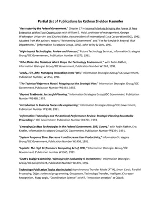 Partial List of Publications by Kathryn Sheldon Hammler 
“Restructuring the Federal Government,” Chapter 17 in Internal Markets:Bringing the Power of Free Enterprise Within Your Organization with William E. Halal, professor of management, George Washington University, and Charles Blake, vice president of International Data Corporation (IDC), 1992. Adapted from the authors’ reports “Reinventing Government” and “Fee for Service in Federal IRM Departments,” (Information Strategies Group, 1992). John Wiley & Sons, 1993. 
“High-Impact Technologies: Review and Forecast,” Future Technology Services, Information Strategies Group/IDC Governement, Publication Number W1373, 1991. 
“Who Makes the Decisions Which Shape the Technology Environment,” with Robin Rather, Information Strategies Group/IDC Government, Publication Number W1567, 1992. 
“ready, Fire, AIM: Managing Innovation in the ‘90’s,” Information Strategies Group/IDC Government, Publication Number, W1450, 1991. 
“The Technical Reference Model: Mapping out the Strategic Plan,” Information Strategies Group/IDC Government, Publication Number W1493, 1992. 
“Beyond Textbooks: Successful Planning,” Information Strategies Group/IDC Government, Publication Number W1460, 1992. 
“Introduction to Business Process Re-engineering,” Information Strategies Group/IDC Government, Publication Number W1388, 1991. 
“Information Technology and the National Performance Review: Strategic Planning Roundtable Proceedings,” IDC Government, Publication Number W1701, 1993. 
“Emerging Desktop Technologies in the Federal Government: 1991 Survey,” with Robin Rather, Eric Kestler, Information Strategies Group/IDC Government, Publication Number W1394, 1991. 
“System Response Time: Decrease it and Increase User Productivity,” Information Strategies Group/IDC Government, Publication Number W1456, 1991. 
“Update: The High Performance Computing Act of 1991,” Information Strategies Group/IDC Government, Publication number W1365, 1991. 
“OMB’s Budget Examining Techniques for Evaluating IT Investments,” Information Strategies Group/IDC Government, Publication Number W1495, 1992. 
Technology Publication Topics also included Asynchronous Transfer Mode (ATM), Smart Cards, Parallel Processing, Object-oriented programming, Groupware, Technology Transfer, Intelligent Character Recognition, Fuzzy Logic, “Coordination Science” at MIT, “Innovation creation” at COLAB. 