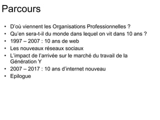 Parcours D’où viennent les Organisations Professionnelles ? Qu’en sera-t-il du monde dans lequel on vit dans 10 ans ? 1997 – 2007 : 10 ans de web Les nouveaux réseaux sociaux L’impact de l’arrivée sur le marché du travail de la Génération Y 2007 – 2017 : 10 ans d’internet nouveau Epilogue 