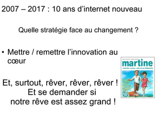 Mettre / remettre l’innovation au cœur Et, surtout, rêver, rêver, rêver ! Et se demander si  notre rêve est assez grand ! Quelle stratégie face au changement ? 2007 – 2017 : 10 ans d’internet nouveau 
