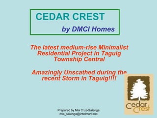 CEDAR CREST
           by DMCI Homes

The latest medium-rise Minimalist
  Residential Project in Taguig
        Township Central

Amazingly Unscathed during the
  recent Storm in Taguig!!!!




         Prepared by Mia Cruz-Salenga
          mia_salenga@intelmarc.net
 