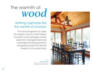 The warmth of
             wood
      Nothing captivates like
     the warmth of Linwood.
          The natural fragrance ...