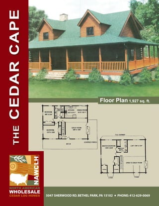 CEDAR CAPE




                                                     Floor Plan 1,927 sq. ft.
   THE

             NAWCLH




NORTH AMERICAN
WHOLESALE
CEDAR LOG HOMES       5047 SHERWOOD RD. BETHEL PARK, PA 15102   PHONE: 412-629-0069
 