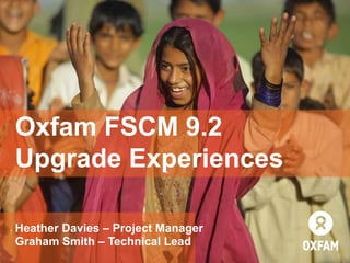 Heather Davies – Project Manager
Graham Smith – Technical Lead
Oxfam FSCM 9.2
Upgrade Experiences
 