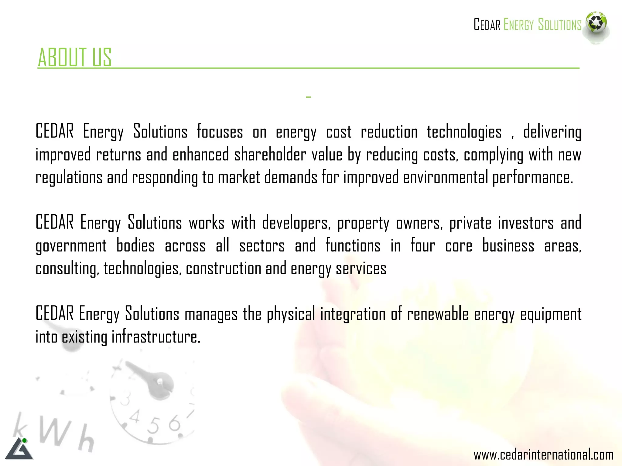 ABOUT US  CEDAR Energy Solutions focuses on energy cost reduction technologies , delivering improved returns and enhanced shareholder value by reducing costs, complying with new regulations and responding to market demands for improved environmental performance. CEDAR Energy Solutions works with developers, property owners, private investors and government bodies across all sectors and functions in four core business areas, consulting, technologies, construction and energy services CEDAR Energy Solutions manages the physical integration of renewable energy equipment into existing infrastructure. www.cedarinternational.com 