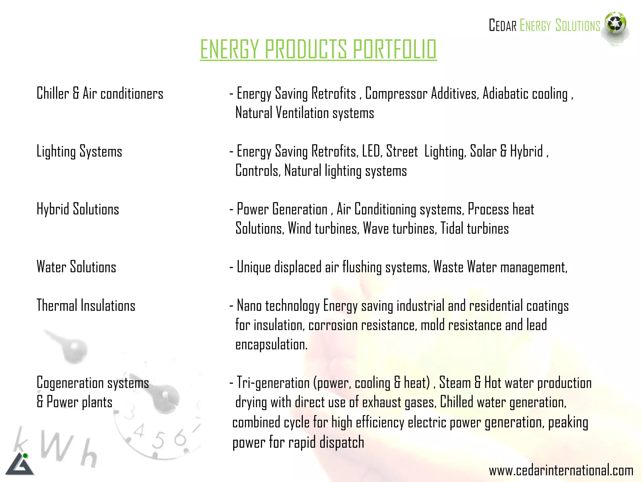 www.cedarinternational.com ENERGY PRODUCTS PORTFOLIO Chiller & Air conditioners  - Energy Saving Retrofits , Compressor Additives, Adiabatic cooling ,    Natural Ventilation systems  Lighting Systems  - Energy Saving Retrofits, LED, Street  Lighting, Solar & Hybrid ,    Controls, Natural lighting systems  Hybrid Solutions    - Power Generation , Air Conditioning systems, Process heat      Solutions, Wind turbines, Wave turbines, Tidal turbines Water Solutions - Unique displaced air flushing systems, Waste Water management,  Thermal Insulations - Nano technology Energy saving industrial and residential coatings    for insulation, corrosion resistance, mold resistance and lead    encapsulation. Cogeneration systems  - Tri-generation (power, cooling & heat) , Steam & Hot water production & Power plants   drying with direct use of exhaust gases, Chilled water generation,   combined cycle for high efficiency electric power  generation, peaking   power for rapid dispatch   