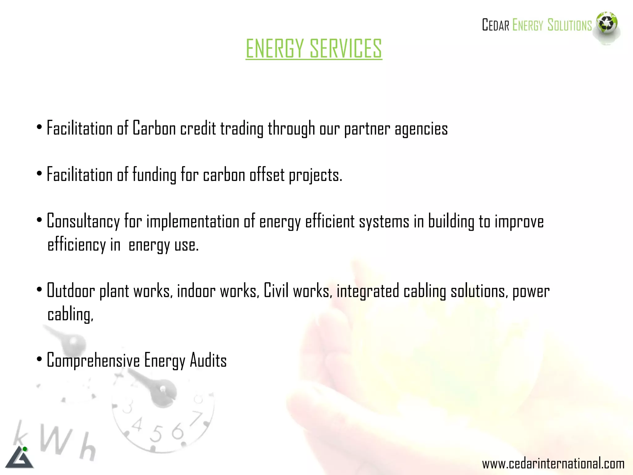 ENERGY SERVICES Facilitation of Carbon credit trading through our partner agencies Facilitation of funding for carbon offset projects. Consultancy for implementation of energy efficient systems in building to improve  efficiency in  energy use. Outdoor plant works, indoor works, Civil works, integrated cabling solutions, power  cabling,  Comprehensive Energy Audits www.cedarinternational.com 