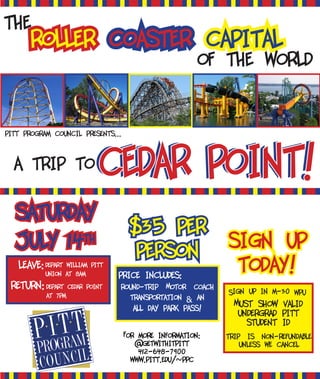 price includes:
of the world
roller coaster capital
the
$35 per
person sign up
today!
saturday
july 14th
round-trip Motor coach
transportation & an
all day park pass!
trip is non-refundable
unless we cancel
Sign up in m-30 WPU
Must show valid
undergrad pitt
student id
leave:
For more information:
@getwithitpitt
412-648-7900
www.pitt.edu/~ppc
cedar point!cedar point!
return:
depart william pitt
union at 8am
depart cedar point
at 7pm
pitt program council presents...
a trip to
 