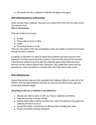 ● The lender can hire a collector or sell their old debts to the agent.
Debt collecting agency- work process
When a lender hires a collector, they get a cut of about 25%-45% from the total amount
recovered by them.
Here is the process:
They can contact you through:
● E-mails
● Phone calls at home or office
● Letters
● Contacting friends or family
They can also perform their own investigation is they are unable to contact the borrower
through the above methods.
A collector is well within his rights to assess the properties and bank account of the
delinquent. But they cannot seize the property or take the debt amount from the bank.
If the borrower refuses to pay the debt, the collecting agency like Cedars business
services can file a lawsuit against them. Moreover, they update their credit score by
decreasing it, which can become a problem later when they want to take a loan.
Debt collecting laws
Cedars financial services and other reputable debt collectors follow the rules set by the
FDCPA. The Fair Debt Collection Practices Act ensures that all third-party agencies
handle debt collection legally.
According to this act, a collector is not allowed to:
● Discuss your debt in public or with your friends, neighbors, and family.
● Insult the borrower or abuse him/her.
● Call the debtor after or before a certain time unless the delinquent has given the
collector permission to do so.
● Contact the debtor, if he/she has an attorney that is handling their debt.
● Contact the debtor at his/her workplace.
 