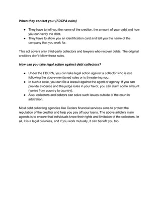 When they contact you: (FDCPA rules)
● They have to tell you the name of the creditor, the amount of your debt and how
you can verify the debt.
● They have to show you an identification card and tell you the name of the
company that you work for.
This act covers only third-party collectors and lawyers who recover debts. The original
creditors don't follow these rules.
How can you take legal action against debt collectors?
● Under the FDCPA, you can take legal action against a collector who is not
following the above-mentioned rules or is threatening you.
● In such a case, you can file a lawsuit against the agent or agency. If you can
provide evidence and the judge rules in your favor, you can claim some amount
(varies from country to country).
● Also, collectors and debtors can solve such issues outside of the court in
arbitration.
Most debt collecting agencies like Cedars financial services aims to protect the
reputation of the creditor and help you pay off your loans. The above article’s main
agenda is to ensure that individuals know their rights and limitation of the collectors. In
all, it is a legal business, and if you work mutually, it can benefit you too.
 