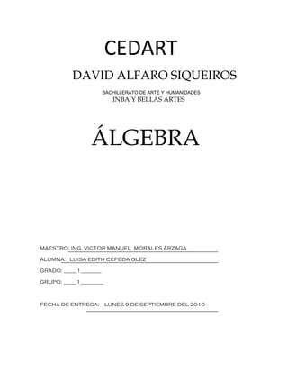 CEDART
           DAVID ALFARO SIQUEIROS
                        BACHILLERATO DE ARTE Y HUMANIDADES
                           INBA Y BELLAS ARTES




                 ÁLGEBRA



MAESTRO: ING. VICTOR MANUEL MORALES ÁRZAGA

ALUMNA: LUISA EDITH CEPEDA GLEZ

GRADO: _____1________

GRUPO: _____1_________



FECHA DE ENTREGA:        LUNES 9 DE SEPTIEMBRE DEL 2010
 