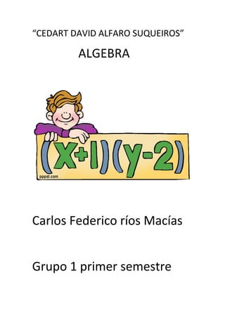 “CEDART DAVID ALFARO SUQUEIROS”<br />               ALGEBRA<br />              <br />Carlos Federico ríos Macías<br />Grupo 1 primer semestre<br />1-introduccion<br />a) definir los siguientes conceptos<br />-Algebra: el algebra es una rama de las matemáticas que emplea numero, signos y letras para generalizar las distintas operaciones aritméticas <br />-Aplicaciones: es una relación entre un conjunto dado X (el dominio) y otro conjunto de elementos Y (el codominio) de forma que a cada elemento x del dominio le corresponde un único elemento del codominio (x)<br />-Términos algebraicos: Un termino algebraico es una expresion que se compone de un coeficiente, una literal y un exponente. <br />-Exponentes: es una expresión algebraica o un número que denota la potencia a que se debe elevar otra expresión u otro número <br />Grado: existen diferentes significados de la palabra grado dependiendo del área matemática de que se trate. Todas las definiciones tienen como resultado un número natural que expresa el grado.<br />b) ejemplo de sumas algebraicas<br />Signos iguales=se suman<br />Signos diferentes=se restan(el signo del mayor)<br />a)  (5a²-2a³+a)+(4a+3a²)+(5a³-2a+7)<br />10a²+3a³+2a+8<br />3a³+10a²+2a+8<br />b) (3/4x²-4/3x+2)+(1/6x-5/2x²+7/8)<br />(3/4x²-4/3x+2)+(1/6x-5/2x²+7/8)<br />x²)3/4-5/2= 6-20/8=-14/8<br />x)-4/3+1/6=24-3/18=21/18<br />#)2/1+7/8=16+7/8=23/8  <br />-14/8x²+21/18x+23/8<br />c) (4y-5z+3)+(4z-y+2)+(3y-2z-1)<br />6y-3z+2<br />d) (1/2m²+3/5m-4/7)+(3/8m-5/4)+(5/3m-3/10m²)<br />e) e)(2pq-3p²q+4pq²)+(pq-5pq²-7p²q)+(-4pq²+3pq-p²q)<br />6pq-11p²q-5pq²<br />11p²q-5pq²+6pq<br />C) resta:<br />-se cambia el signo a todos los términos de las antecedencias por (-)<br />-se suma<br />-ordenar y clasificar<br />Ejemplo:<br />(4a²-3a+5)-(7a-5)+(6a²-1)-(5a²+7a²+6)<br />                 (7a+5)             (-5a²-7a²-6)<br />                      ꜛ                         ꜛ<br />Sigue la operación tomando en cuenta las reglas de arriba<br />Ejercicios:<br />a) (5m+4n-7)-(8n-7)+(4m-3n+5)-(-6m+4n-3)<br />15m-11n+3<br />b) (4m4-3m³+6m²+5m-4)-(6m³-8m²-3m+1)<br />4m4-9m³+14m²+8m-5<br />c) (6x5+3x²-7x+2)-(10x5+6x³-5x²-2x+4)<br />16x5-6x³+8x²-2<br />d) (-xy4-7y³+xy²)+(-2xy4+5y-2)-(-6y³+xy²+5)<br />-3xy4-1y³+xy²+5y-7<br />e) (1/6x+3/8y-5)-(8/3y-5/4)+(3/2x+2/9)<br />x)1/6+3/2=8+18/12=26/12<br />y)3/8-8/3=9-64/24=-55/24<br />#)-5/1+2/9=45-2/9=43/9<br />26/12x-55/24y+43/9<br />                    <br />