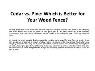 Cedar vs. Pine: Which is Better for
Your Wood Fence?
Getting a fence installed seems like it would be pretty straight forward: find a reputable company,
tell them where you want the fence at and get it put in. However, there are many different
components that need to be addressed before it goes in, including the type of fencing materials
used.
As one of the most versatile fencing materials, consider using wood for your fencing needs. Wood
can be stained or painted to match whatever color you desire while maintaining its structure and
integrity over time. Not only is it durable and stylish, wood is one of your most inexpensive options
as well. Choosing to go with wood fencing brings up a common question: what type of wood is best
for a fence? With cedar and pine both being excellent picks, how do you know which will stand the
test of time?
 