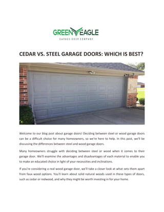 CEDAR VS. STEEL GARAGE DOORS: WHICH IS BEST?
Welcome to our blog post about garage doors! Deciding between steel or wood garage doors
can be a difficult choice for many homeowners, so we're here to help. In this post, we'll be
discussing the differences between steel and wood garage doors.
Many homeowners struggle with deciding between steel or wood when it comes to their
garage door. We'll examine the advantages and disadvantages of each material to enable you
to make an educated choice in light of your necessities and inclinations.
If you're considering a real wood garage door, we'll take a closer look at what sets them apart
from faux wood options. You'll learn about solid natural woods used in these types of doors,
such as cedar or redwood, and why they might be worth investing in for your home.
 