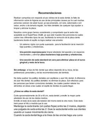 Recomendaciones 
Realizar campañas con respecto al uso idóneo de la seda dental, la falta de 
información sobre la higiene es una de las principales causas por la cual muchas 
personas carecen de salud bucal, ya sea encerado, sin cera, saborizado o sin 
sabor, ancho o de tamaño regular, los hilos dentales de cualquier tipo ayudan a 
limpiar y eliminar la placa. 
Nosotros como grupo hemos considerado y comprobado que la seda más 
aceptable es el SuperFloss OralB, ya que este muestra tres porciones la cuales 
cubren tres diferentes tipos de uso, facilitando la remoción de la placa dento 
bacteriana donde el cepillo no logra realizar ese arrastre: 
- Un extremo rígido con punta suavizada para la facilitación de la inserción 
bajo puentes y ortodoncias. 
- Una porción esponjosa para limpiar alrededor del aparato y en espacios 
interdentales y eliminar placa bacteriana bajo puentes y ortodoncias. 
- Una sección de seda standard sin cera para eliminar placa en el surco 
gingival y resto de la boca. 
Sin embargo el tipo de hilo dental que utilice depende de su boca, de las 
preferencias personales y de las recomendaciones del dentista. 
No debe sustituir los palillos dentales por cepillarse o usar hilo dental. A diferencia 
de usar hilo dental, los palillos dentales no eliminan la placa. Son efectivos para 
las personas que tienen correctores dentales, los cuales pueden retener los 
alimentos en áreas a las cuales el cepillo de dientes no puede llegar. 
¿Cómo se utiliza la seda dental? 
Corte aproximadamente de 30 a 45 cm, seda dental y enrolle la mayor parte 
alrededor de uno de los dedos medios. 
Enrolle el resto de la seda ala rededor del mismo dedo la otra mano. Este dedo 
hará pasar el hilo a medida que lo usa. 
Mantenga la seda tirante (sin partes flojas) entre las 2 manos, dejando 
una pulgada de seda entre las 2. Guie la seda dental entre sus dientes 
usando un suave movimiento de cierra. 
Cuando la seda dental llega a la línea de las encías haga una curva 
 