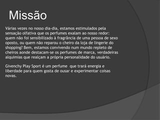 Missão
Várias vezes no nosso dia-dia, estamos estimulados pela
sensação olfativa que os perfumes exalam ao nosso redor:
quem não foi sensibilizado à fragrância de uma pessoa de sexo
oposto, ou quem não reparou o cheiro da loja de lingerie do
shopping? Bem, estamos convivendo num mundo repleto de
cheiros aonde destacam-se os perfumes de marca, verdadeiras
alquimias que realçam a própria personalidade do usuário.

Givenchy Play Sport é um perfume que trará energia e
liberdade para quem gosta de ousar e experimentar coisas
novas.
 