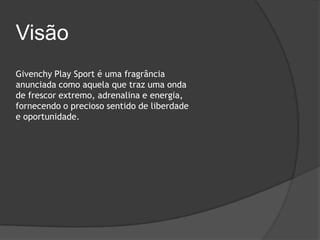 Visão
Givenchy Play Sport é uma fragrância
anunciada como aquela que traz uma onda
de frescor extremo, adrenalina e energia,
fornecendo o precioso sentido de liberdade
e oportunidade.
 