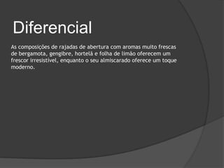 Diferencial
As composições de rajadas de abertura com aromas muito frescas
de bergamota, gengibre, hortelã e folha de limão oferecem um
frescor irresistível, enquanto o seu almiscarado oferece um toque
moderno.
 