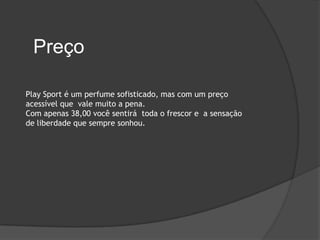 Preço

Play Sport é um perfume sofisticado, mas com um preço
acessível que vale muito a pena.
Com apenas 38,00 você sentirá toda o frescor e a sensação
de liberdade que sempre sonhou.
 