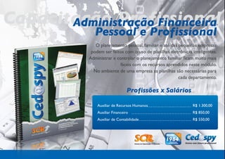 Capacitação Profissional
       Administração Financeira
               Pessoal e Profissional
               O planejamento pessoal, familiar e até das pequenas empresas
             podem ser feitos com o uso de planilhas eletrônicas inteligentes.
            Administrar e controlar o planejamento familiar ficam muito mais
                            fáceis com os recursos aprendidos neste módulo.
              No ambiente de uma empresa as planilhas são necessárias para
                                                          cada departamento.

                                  Profissões x Salários

                Auxiliar de Recursos Humanos                     R$ 1.300,00
                Auxiliar Financeiro                              R$ 850,00
                Auxiliar de Contabilidade                        R$ 550,00
 