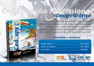 Capacitação Profissional
             Design Gráfico
                Conceituar a necessidade de se produzir material digital e
           impresso. Rever conceitos de mídia, cores e texto publicitário e
                   apelativo. O aluno poderá criar projetos gráficos como
            logomarcas, panfletos, folders, cartazes, cartões, convites, enfim,
           todo o tipo de impressos, inclusive criar documentos para web.

                                Profissões x Salários

             Designer Gráfico                                    R$ 2.300,00
             Auxiliar de Fotografia                              R$ 1.180,00
             Arte Finalista                                      R$ 950,00
 