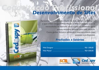 Capacitação Profissional
       Desenvolvimento de Sites
            Apresentar a profissão de criação de sites, definir corretamente
             o que é Web Designer, Web Master e Web Developer, quais as
                 necessidades de mercado atual e quais os softwares que a
                               pessoa necessita dominar para cada situação.
                  Como ganhar dinheiro utilizando a internet criando sites
                                                    pessoais e profissionais.

                             Profissões x Salários

              Web Designer                                      R$ 1.500,00
              Web Master                                        R$ 4.500,00
 