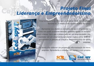 Projeto Final
Capacitação Profissional
   Liderança e Empreendedorismo
               Empreendedorismo, visto que os projetos serão desenvolvidos
                       durante os 20 meses e não apenas no final do curso.

                  Apresentar aos alunos os conceitos do que é empreender e
              como isso pode acontecer. Abordar questões ligadas ao terceiro
            setor e deixar claro que a pessoa para ser um empreendedor não
              necessitar ser um empresário, apresentar órgãos como SEBRAE
               que auxiliam as pessoas na criação e desenvolvimento de micro
                                                                    empresa.

             Os alunos irão elaborar um projeto de informatização de micro
                empresa. Aprenderão a trabalhar em equipe e com projeto.
 