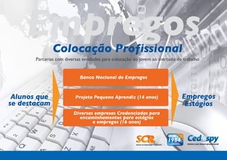 Empregos   Colocação Profissional
       Parcerias com diversas entidades para colocação do jovem ao mercado de trabalho


                            Banco Nacional de Empregos



 Alunos que               Projeto Pequeno Aprendiz (14 anos)                 Empregos
se destacam                                                                   Estágios
                         Diversas empresas Credenciadas para
                           encaminhamentos para estágios
                                 e empregos (16 anos)
 