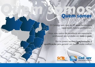 Quem somos            Quem somos
          O Cedaspy tem mais de 27 anos formando e
                     capacitando futuros profissionais.

        Hoje, este centro de excelência em capacitação
            profissional tem unidades em todo o país.

               São os jovens recebendo orientação e
    qualificação para garantir um futuro muito melhor.
 