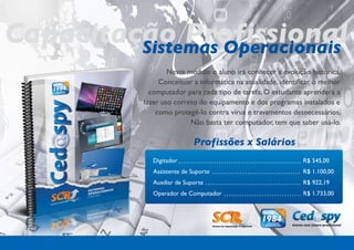 Capacitação Profissional
         Sistemas Operacionais
                    Neste módulo o aluno irá conhecer a evolução histórica,
                 Conceituar a informática na atualidade, identificar o melhor
              computador para cada tipo de tarefa. O estudante aprenderá a
            fazer uso correto do equipamento e dos programas instalados e
                como protegê-lo contra vírus e travamentos desnecessários.
                           Não basta ter computador, tem que saber usá-lo.

                              Profissões x Salários
               Digitador                                        R$ 545,00
               Assistente de Suporte                            R$ 1.100,00
               Auxiliar de Suporte                              R$ 922,19
               Operador de Computador                           R$ 1.733,00
 