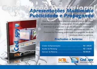 Capacitação Profissional
       Apresentações Multimídia
         Publicidade e Propaganda
               Este módulo tem como objetivo preparar o aluno para fazer
             apresentações usando o computador. O trabalho em equipe e
                dinâmicas de grupo com o uso de vídeos para conceituar e
                             despertar a liderança que existe em cada um.
                Conceito de Marketing, publicidade e propaganda.Venda de
                                              produtos, ideias ou serviços.

                                Profissões x Salários

              Criador de Apresentações                        R$ 1.300,00
              Auxiliar de Marketing                           R$ 1.100,00
              Instrutor de Palestras                          R$ 850,00
 
