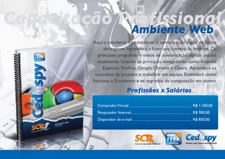 Capacitação Profissional
             Ambiente Web
          Aqui o estudante irá conceituar a comunicação digital de forma
                abrangente. Aprenderá a fazer uso correto da internet. Os
             principais programas e meios de comunicação digitais usados
            atualmente. Usando os principais navegadores como: Internet
               Explorer, FireFox, Google Chrome e Opera . Aprenderá os
           conceitos de projetos e trabalhos em equipe. Entenderá como
          funciona o E-comerce e os segredos da computação em nuvem.

                             Profissões x Salários

            Comprador Virtual                               R$ 1.100,00
            Pesquisador Internet                            R$ 900,00
            Disparador de e-mail                            R$ 850,00
 
